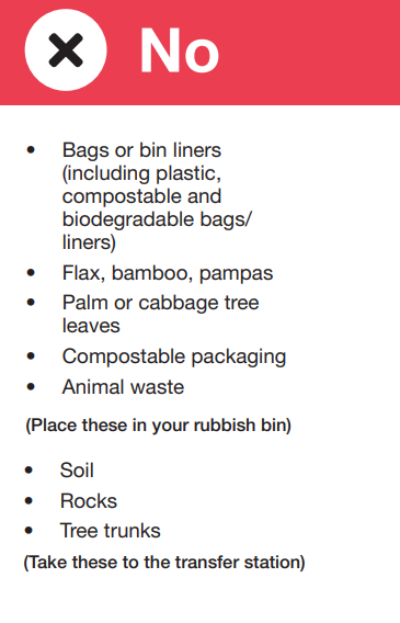 Items you cant put in your garden waste bin. Put in red rubbish bin: bags, liners, flax, bamboo, pampas, palm, cabbage tree, compostable packaging, animal waste. Take to transfer station: soil, rocks, tree trunks